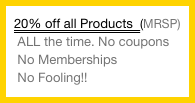 20% off all Products  (MRSP)
 ALL the time. No coupons
 No Memberships
 No Fooling!!